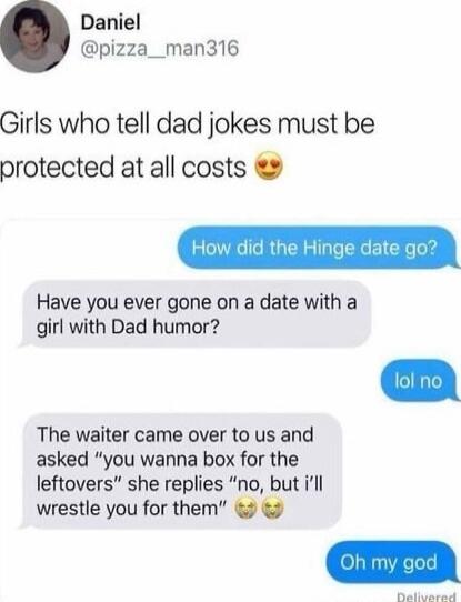 Daniel @pizza__man316
Girls who tell dad jokes must be protected at all costs 😍
How did the Hinge date go?
Have you ever gone on a date with a girl with Dad humor?
lol no
The waiter came over to us and asked 'you wanna box for the leftovers' she replies 'no, but i’ll wrestle you for them' 😤😤
Oh my god