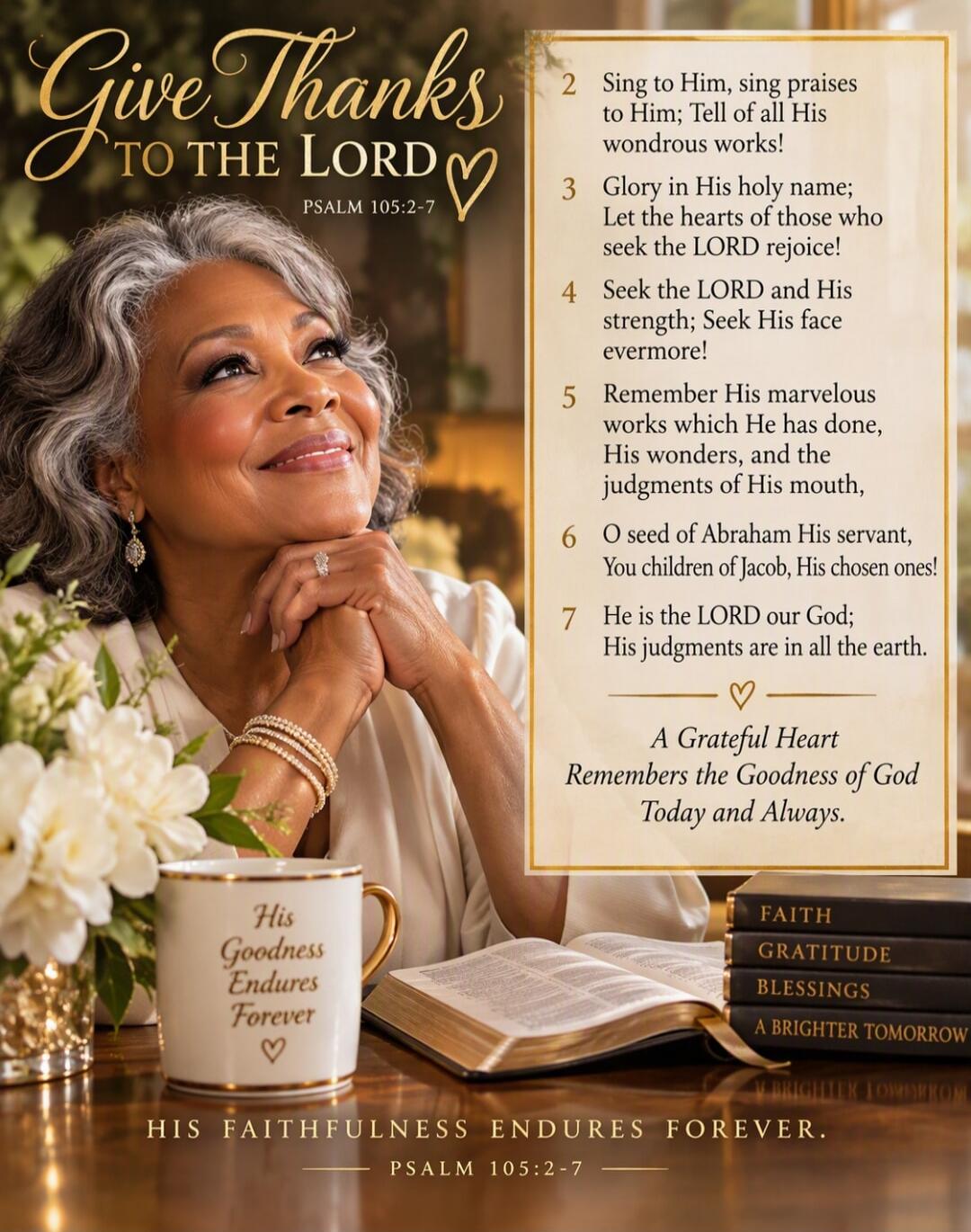 Give Thanks TO THE LORD PSALM 105:2-7
2 Sing to Him, sing praises to Him; Tell of all His wondrous works!
3 Glory in His holy name; Let the hearts of those who seek the LORD rejoice!
4 Seek the LORD and His strength; Seek His face evermore!
5 Remember His marvelous works which He has done, His wonders, and the judgments of His mouth,
6 O seed of Ab