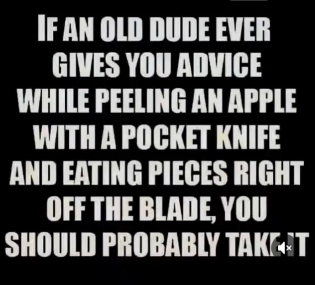 IF AN OLD DUDE EVER GIVES YOU ADVICE WHILE PEELING AN APPLE WITH A POCKET KNIFE AND EATING PIECES RIGHT OFF THE BLADE, YOU SHOULD PROBABLY TAKE IT