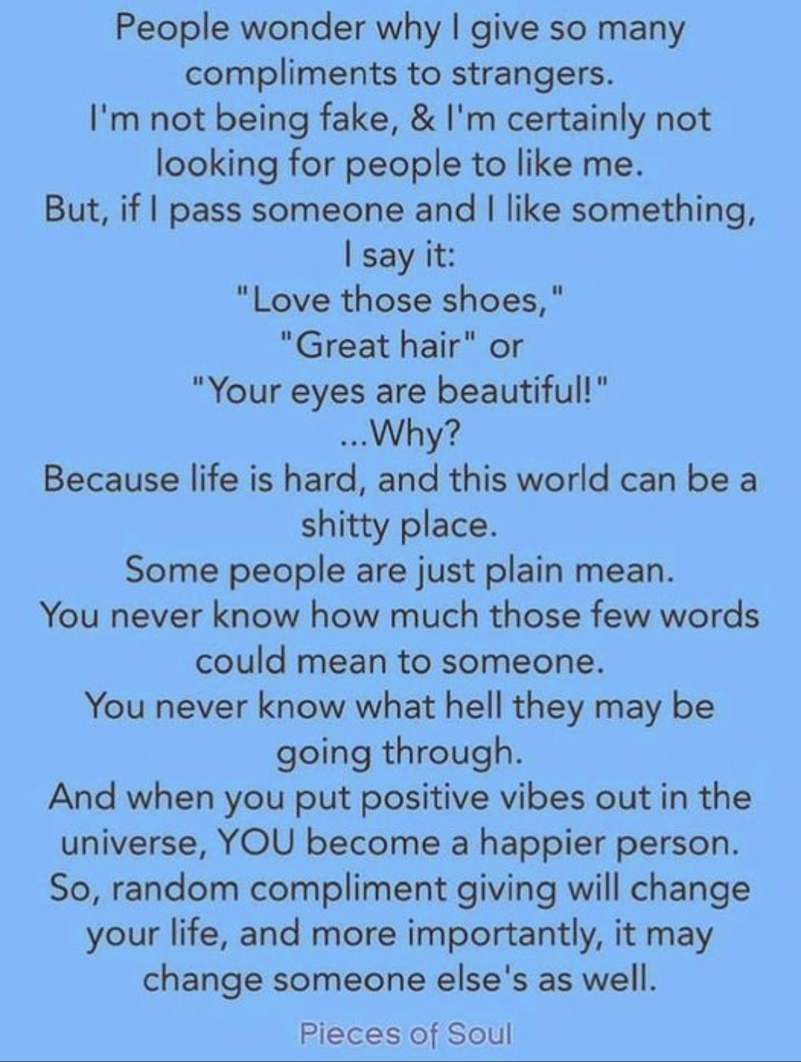 People wonder why give so many compliments to strangers Im not being fake Im certainly not looking for people to like me But if pass someone and like something say it Love those shoes Great hair or Your eyes are beautiful Why Because life is hard and this world can be a shitty place Some people are just plain mean You never know how much those few words could mean to someone You never know what he
