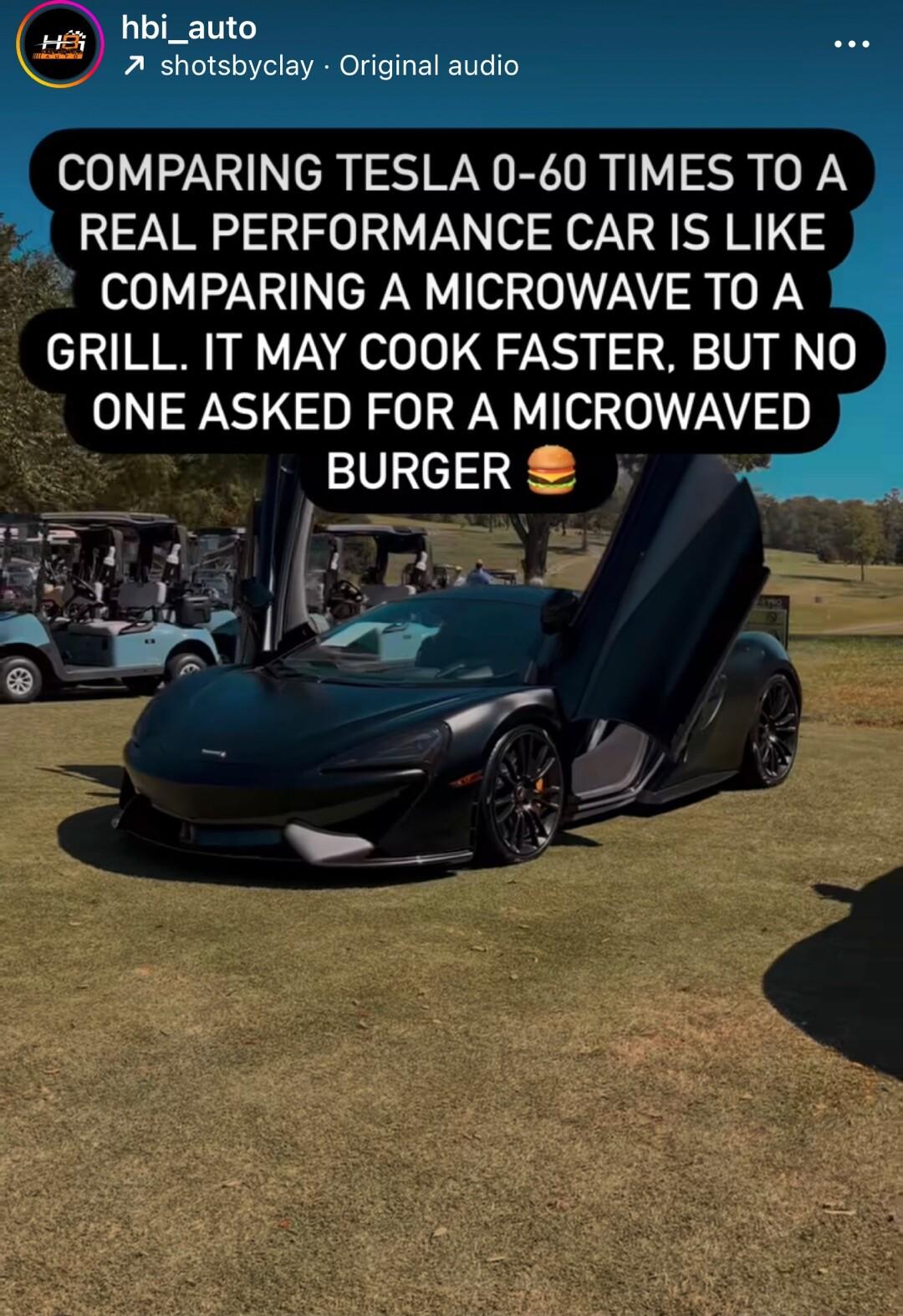COMPARING TESLA 0 60 TIMES TO A REAL PERFORMANCE CAR IS LIKE COMPARING A MICROWAVE TO A GRILL IT MAY COOK FASTER BUT NO ONE ASKED FOR A MICROWAVED BURGER