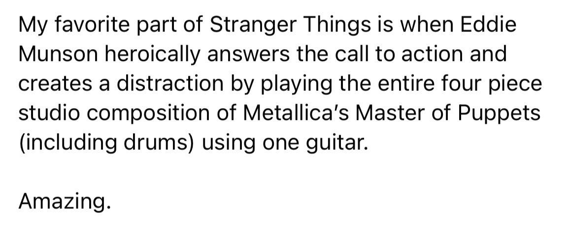 My favorite part of Stranger Things is when Eddie Munson heroically answers the call to action and creates a distraction by playing the entire four piece studio composition of Metallicas Master of Puppets including drums using one guitar Amazing