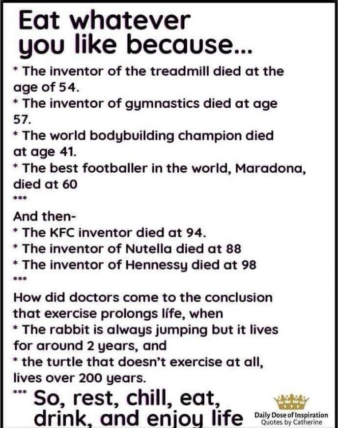Eat whatever you like because...
* The inventor of the treadmill died at the age of 54.
* The inventor of gymnastics died at age 57.
* The world bodybuilding champion died at age 41.
* The best footballer in the world, Maradona, died at 60
***
And then-
* The KFC inventor died at 94.
* The inventor of Nutella died at 88
* The inventor of Hennessy d