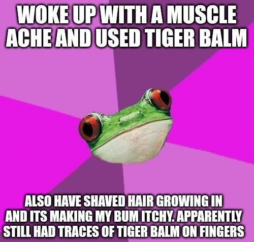 WOKEUPRWITH A MUSGLE ACHEAND USED TIGER BALM ALSO HAVE SHAVED HAIR GROWING IN AND ITS MAKING MY BUM ITCHY APPARENTLY STILL HAD TRAGES OF TIGER BALM ON FINGERS