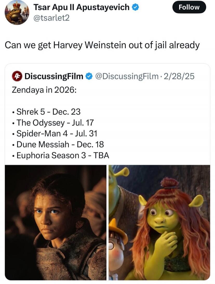 Can we get Harvey Weinstein out of jail already
Zendaya in 2026:
- Shrek 5 - Dec. 23
- The Odyssey - Jul. 17
- Spider-Man 4 - Jul. 31
- Dune Messiah - Dec. 18
- Euphoria Season 3 - TBA