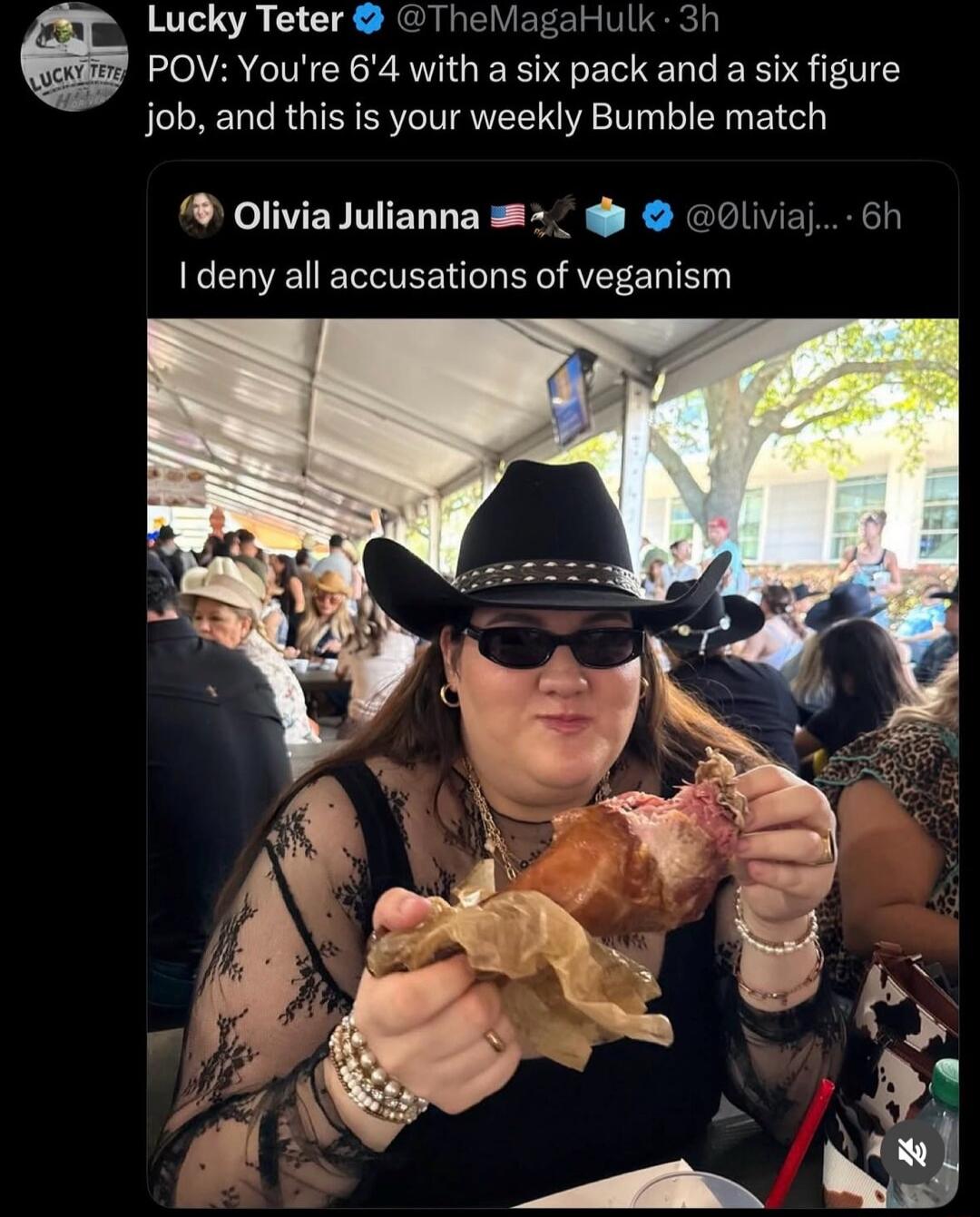 Lucky Teter @TheMagaHulk 3h POV: You're 6'4 with a six pack and a six figure job, and this is your weekly Bumble match Olivia Julianna 🇺🇸🦅🗳️ @Oliviaj... 6h I deny all accusations of veganism