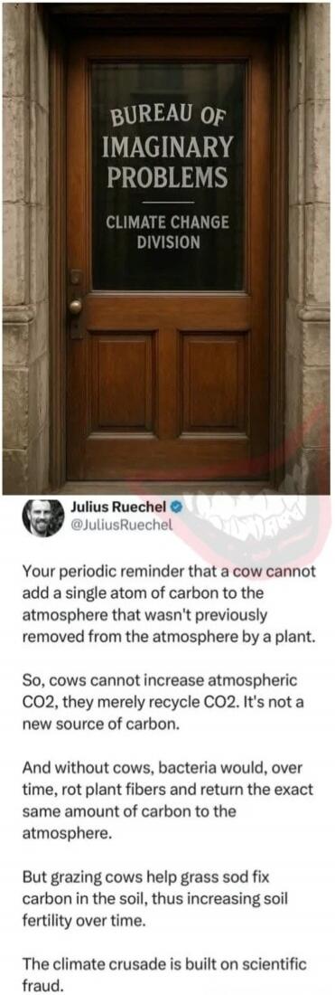 BUREAU OF IMAGINARY PROBLEMS
CLIMATE CHANGE DIVISION

Your periodic reminder that a cow cannot add a single atom of carbon to the atmosphere that wasn't previously removed from the atmosphere by a plant.

So, cows cannot increase atmospheric CO2, they merely recycle CO2. It's not a new source of carbon.

And without cows, bacteria would, over time,