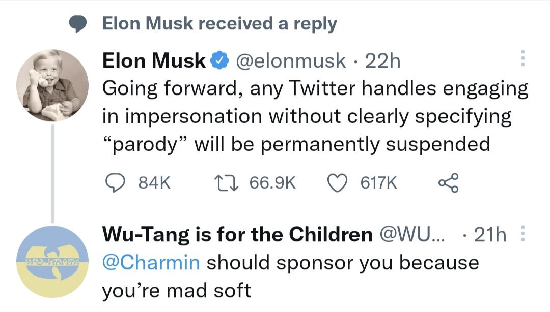 Elon Musk received a reply Elon Musk elonmusk 22h Going forward any Twitter handles engaging in impersonation without clearly specifying parody will be permanently suspended Q 84K 1 669k QO 617K oL Wu Tang is for the Children WU 21h Charmin should sponsor you because youre mad soft Qa3 tmiee Qa3