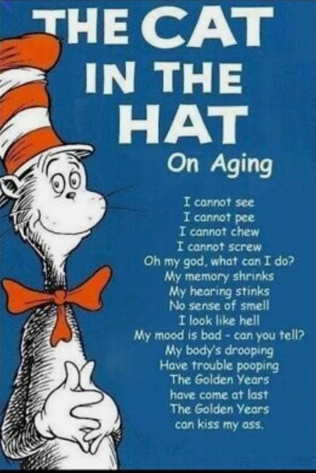 THE CAT IN THE HAT On Aging I cannot see I cannot pee I cannot chew I cannot screw Oh my god, what can I do? My memory shrinks My hearing stinks No sense of smell I look like hell My mood is bad – can you tell? My body’s dropping Have trouble pooping The Golden Years have come at last The Golden Years can kiss my ass.