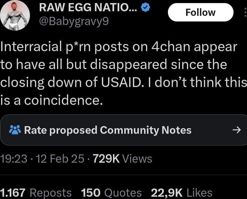 RAW EGG NATIO Follow Babygravy9 Interracial prn posts on 4chan appear to have all but disappeared since the closing down of USAID dont think this is a coincidence 723 Rate proposed Community Notes 1923 12 Feb 25 729K Views 1167 Reposts 150 Quotes 229K Likes