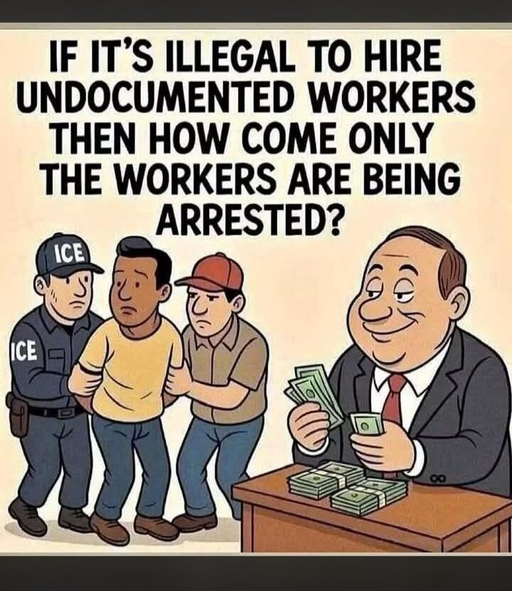 IF IT'S ILLEGAL TO HIRE UNDOCUMENTED WORKERS THEN HOW COME ONLY THE WORKERS ARE BEING ARRESTED?