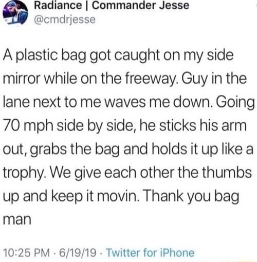 Radiance Commander Jesse g cmdrjesse A plastic bag got caught on my side mirror while on the freeway Guy in the lane next to me waves me down Going 70 mph side by side he sticks his arm out grabs the bag and holds it up like a trophy We give each other the thumbs up and keep it movin Thank you bag man 1025 PM 61919 Twitter for iPhone