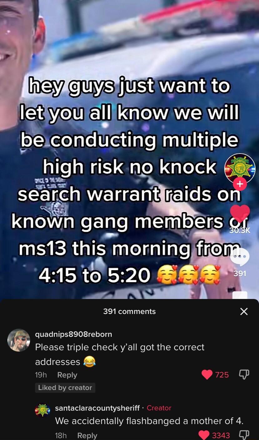 veualll know we will be conductlng multlple high risk no knock segh warrantlrialds on known gang members ms13 this r mornlng W 41519520 e N lJ 391 comments X quadnips8908reborn Please triple check yall got the correct addresses 1o Reply s Ly craa santaclaracountysheriff We accidentally flashbanged a mother of 4 18h Reply op