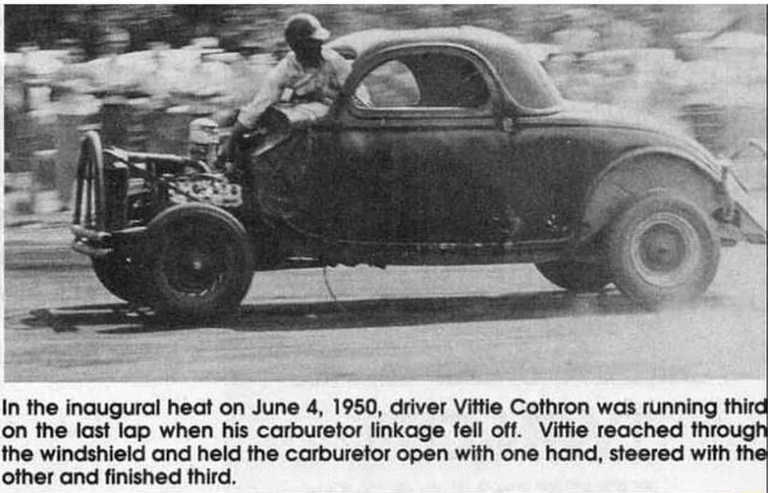 on the last lap when his carburetor linkage fell off Vittie reached throug the windshield and held the carburetor open with one hand steered with th other and finished third In the inaugural heat on June 4 1950 driver Vittie Cothron was running thira