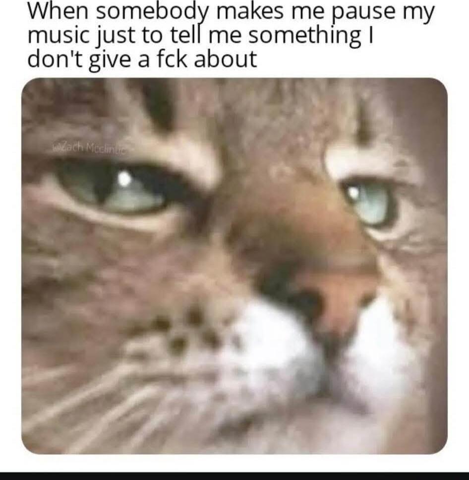 When somebody makes me pause my music just to tell me something I don't give a f**k about