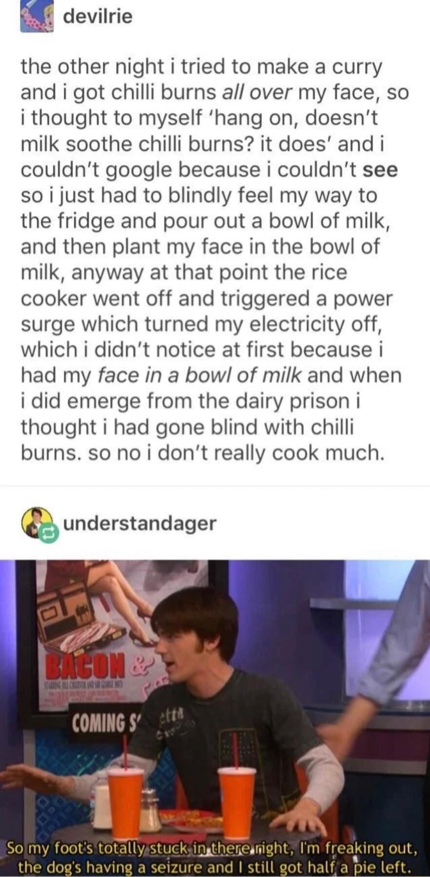 E devilrie the other night i tried to make a curry and i got chilli burns all over my face so i thought to myself hang on doesnt milk soothe chilli burns it does and i couldnt google because i couldnt see so i just had to blindly feel my way to the fridge and pour out a bow of milk and then plant my face in the bowl of milk anyway at that point the rice cooker went off and triggered a power surge 