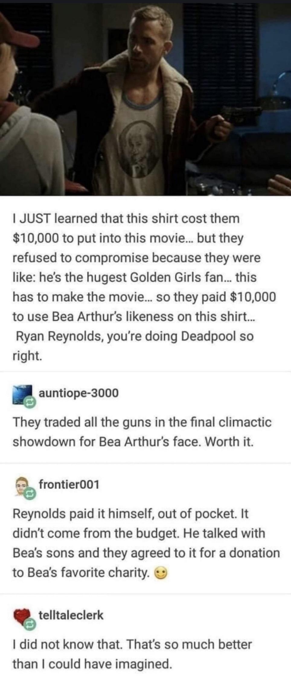 JUST learned that this shirt cost them 10000 to put into this movie but they refused to compromise because they were like hes the hugest Golden Girls fan this has to make the movie so they paid 10000 to use Bea Arthurs likeness on this shirt Ryan Reynolds youre doing Deadpool so right auntiope 3000 They traded all the guns in the final climactic showdown for Bea Arthurs face Worth it 23 frontier00