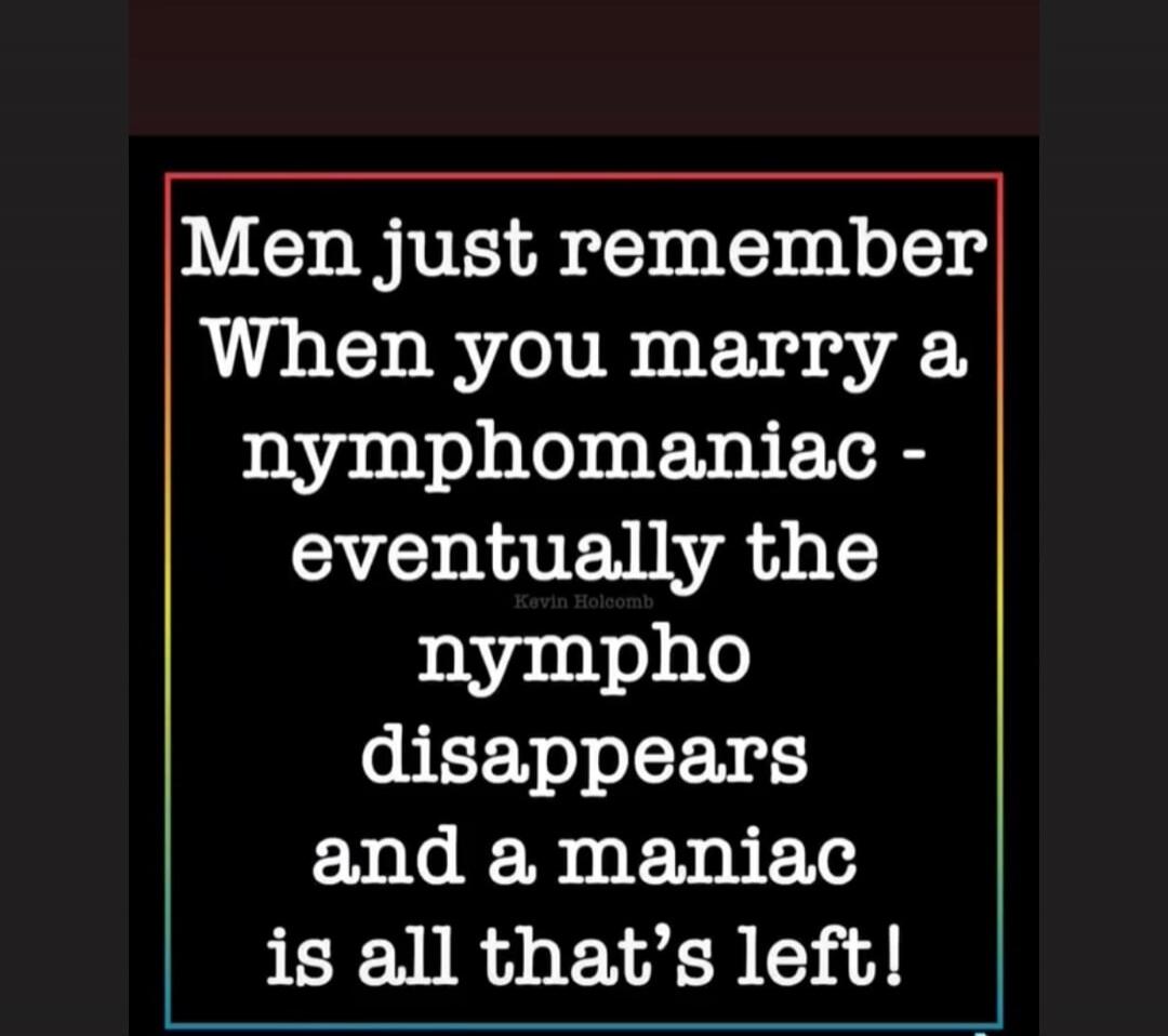 Men just remember When you marry a nymphomaniac - eventually the nympho disappears and a maniac is all that's left! Kevin Holcomb
