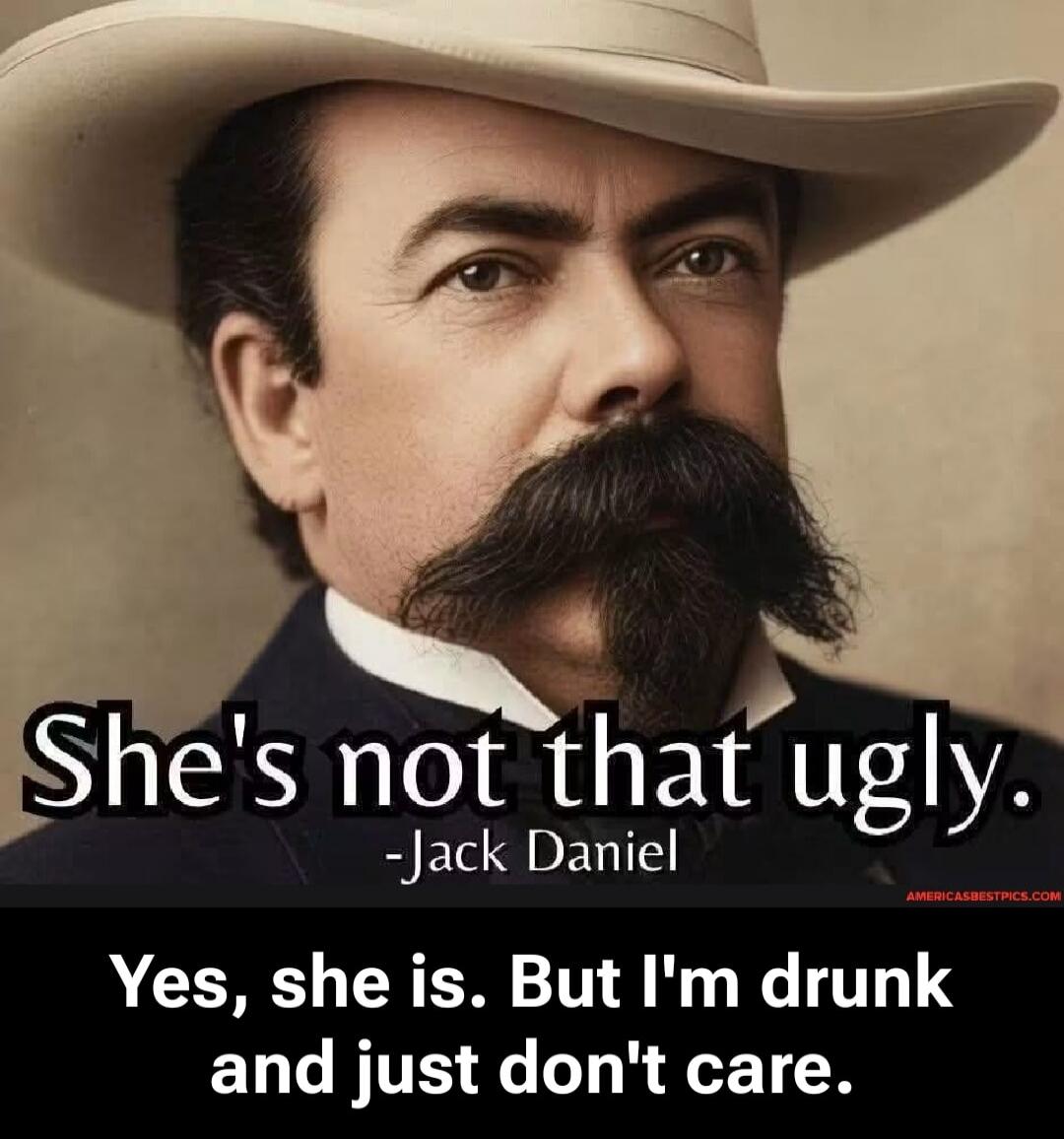 She's not that ugly. -Jack Daniel Yes, she is. But I'm drunk and just don't care.