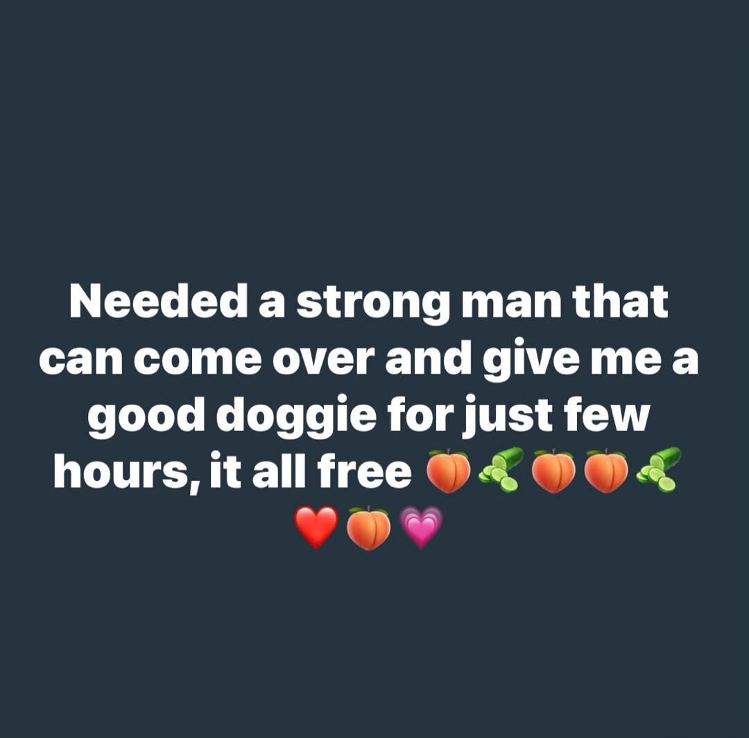 Needed a strong man that can come over and give me a good doggie for just few hours, it all free 🍑🥒🍑🍑🥒❤️🍑💖