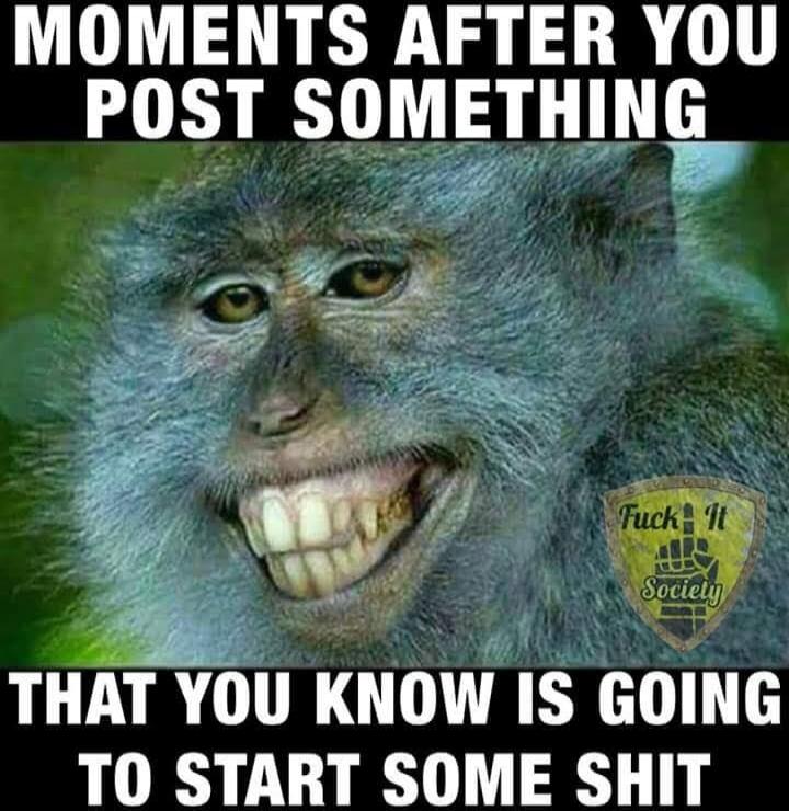 MOMENTS AFTER YOU POST SOMETHING THAT YOU KNOW IS GOING TO START SOME SHIT. Fuck It Society.