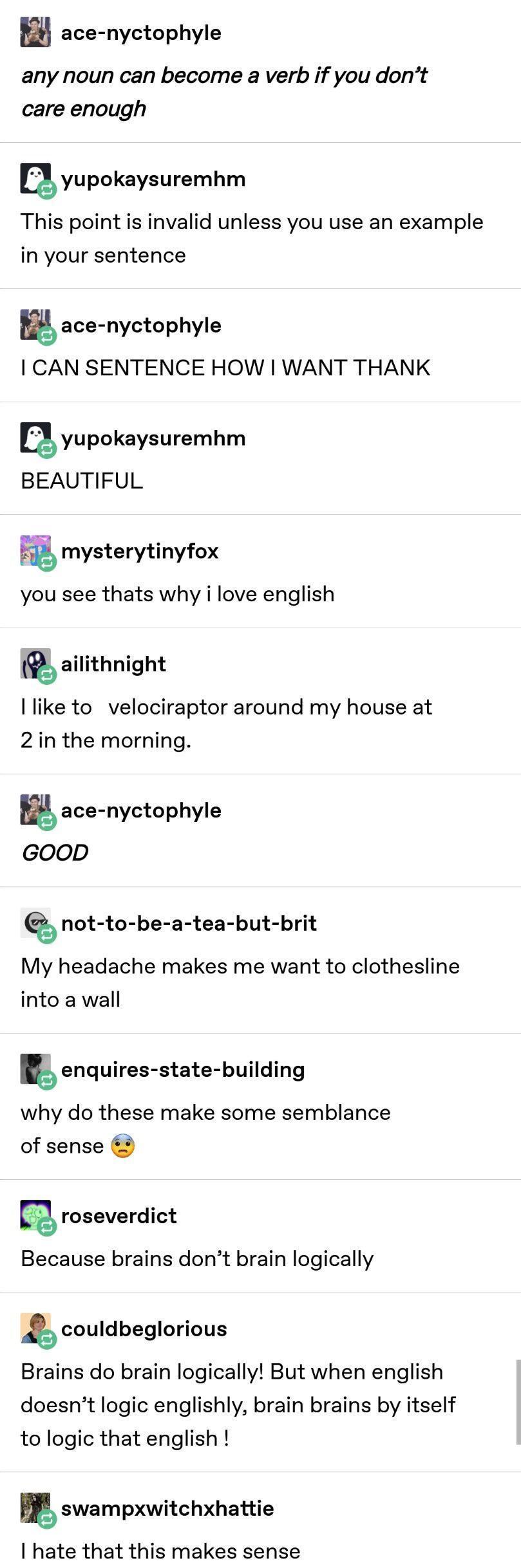 ace nyctophyle any noun can become a verb if you dont care enough yupokaysuremhm This point is invalid unless you use an example in your sentence ace nyctophyle CAN SENTENCE HOW WANT THANK Qyupokaysuremhm BEAUTIFUL E mysterytinyfox you see thats why i love english ailithnight like to velociraptor around my house at 2 in the morning ace nyctophyle GOOD not to be a tea but brit My headache makes me 