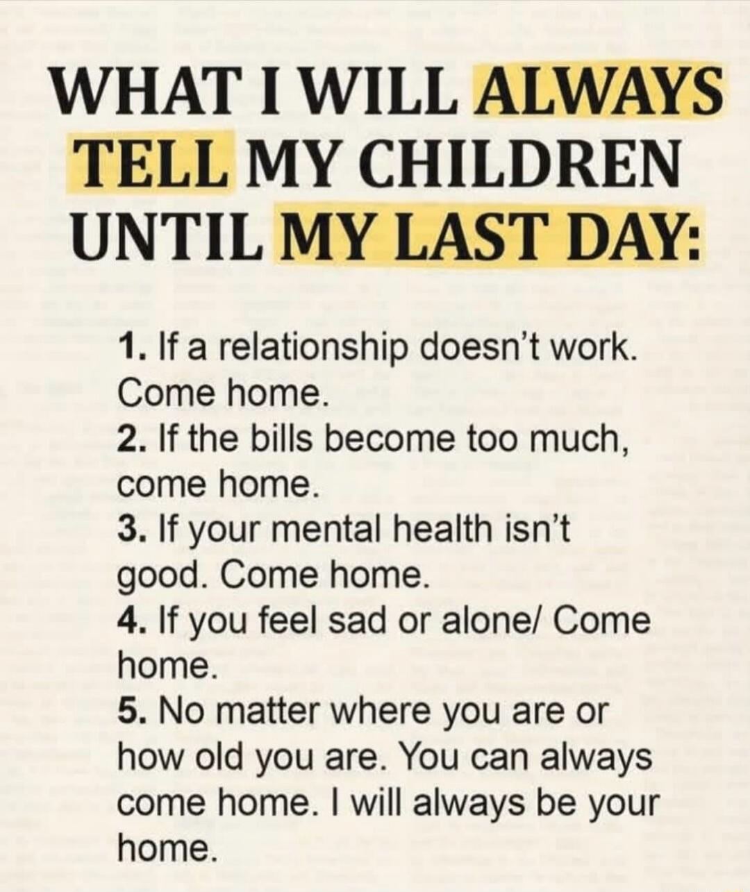WHAT I WILL ALWAYS TELL MY CHILDREN UNTIL MY LAST DAY: 1. If a relationship doesn't work. Come home. 2. If the bills become too much, come home. 3. If your mental health isn't good. Come home. 4. If you feel sad or alone/ Come home. 5. No matter where you are or how old you are. You can always come home. I will always be your home.
