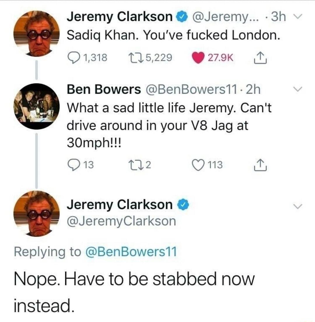 Jeremy Clarkson Jeremy 3h Sadiq Khan Youve fucked London Q1318 115220 279k Ben Bowers BenBowers11 2h What a sad little life Jeremy Cant drive around in your V8 Jag at 30mpht Q3 102 Qns Jeremy Clarkson JeremyClarkson Replying to BenBowers11 Nope Have to be stabbed now instead