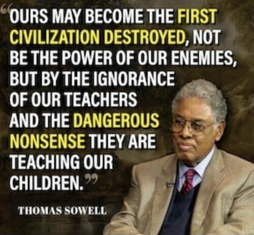 OURS MAY BECOME THE FIRST CIVILIZATION DESTROYED, NOT BY THE POWER OF OUR ENEMIES, BUT BY THE IGNORANCE OF OUR TEACHERS AND THE DANGEROUS NONSENSE THEY ARE TEACHING OUR CHILDREN. THOMAS SOWELL