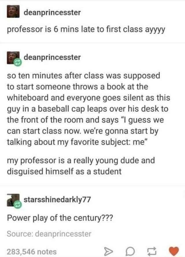 deanprincesster professor is 6 mins late to first class ayyyy deanprincesster so ten minutes after class was supposed to start someone throws a book at the whiteboard and everyone goes silent as this guy in a baseball cap leaps over his desk to the front of the room and says I guess we can start class now were gonna start by talking about my favorite subject me my professor is a really young dude 