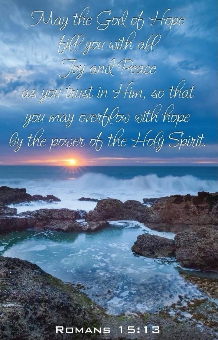 May the God of Hope fill you with all Joy and Peace as you trust in Him, so that you may overflow with hope by the power of the Holy Spirit. ROMANS 15:13