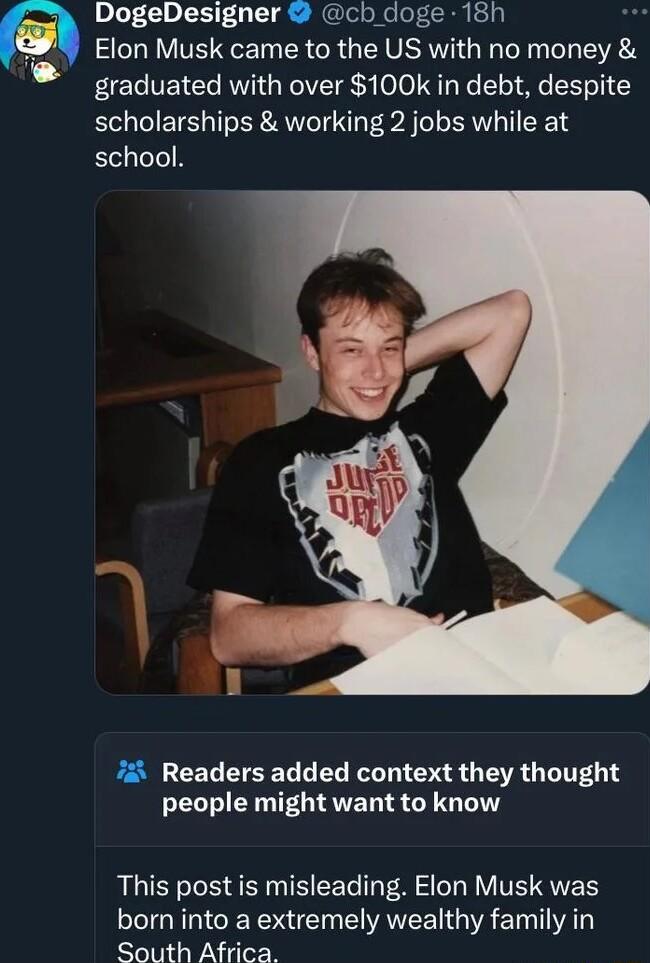 DogeDesigner cb doge 18h Elon Musk came to the US with no money graduated with over 100k in debt despite scholarships working 2 jobs while at school Readers added context they thought O ERTET S GG L This post is misleading Elon Musk was born into a extremely wealthy family in South Africa