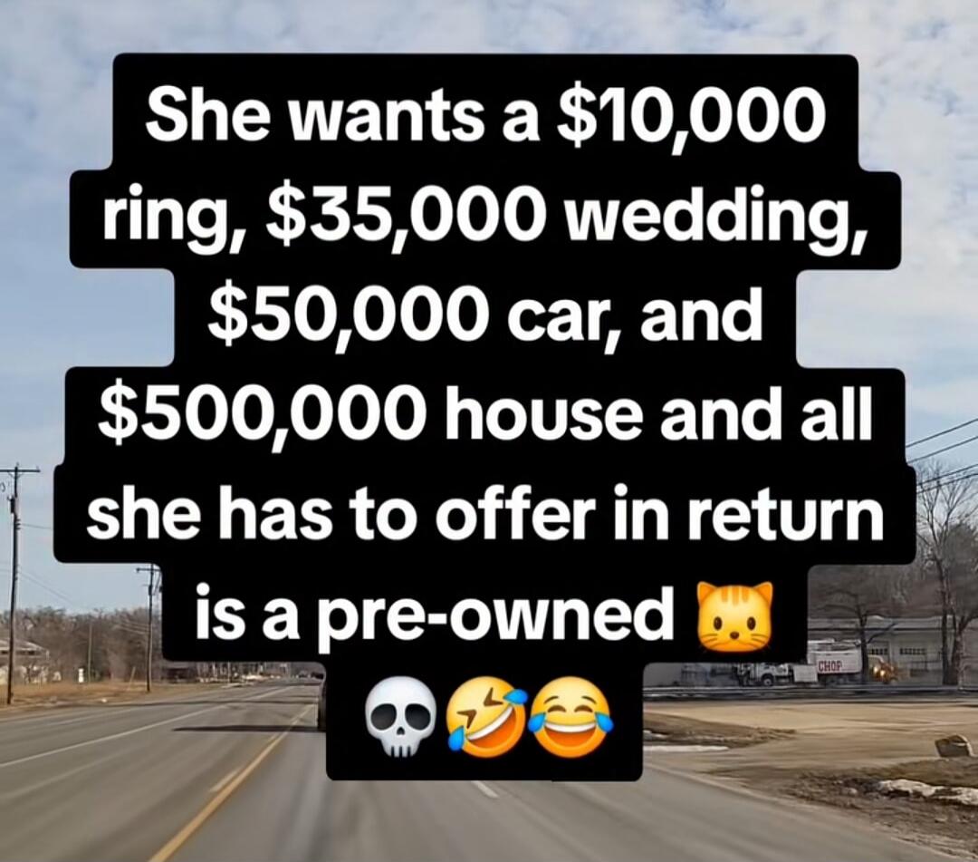 She wants a $10,000 ring, $35,000 wedding, $50,000 car, and $500,000 house and all she has to offer in return is a pre-owned cat skull crying laughing face crying laughing face
