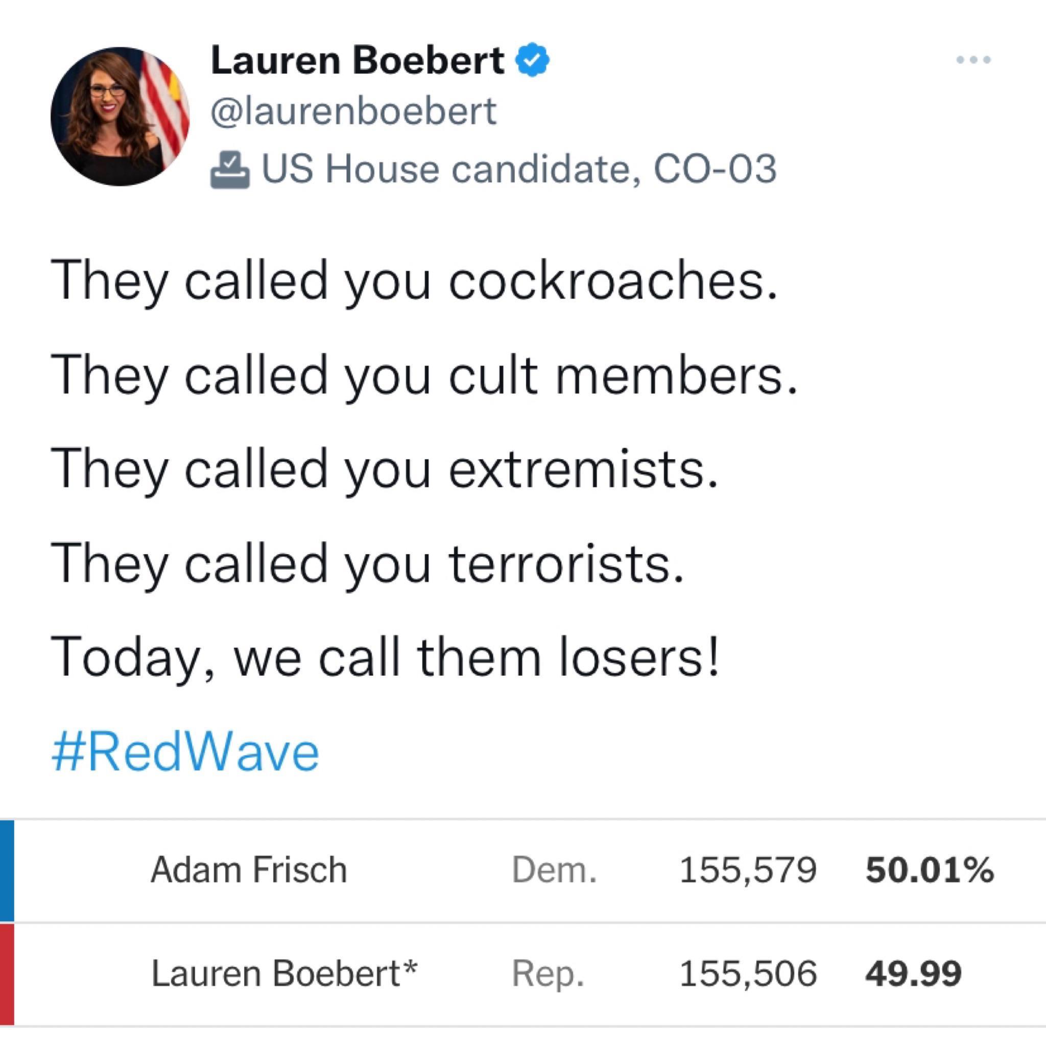 Lauren Boebert laurenboebert US House candidate CO 03 They called you cockroaches They called you cult members They called you extremists They called you terrorists Today we call them losers RedWave Adam Frisch Dem 155579 5001 Lauren Boebert Rep 155506 4999