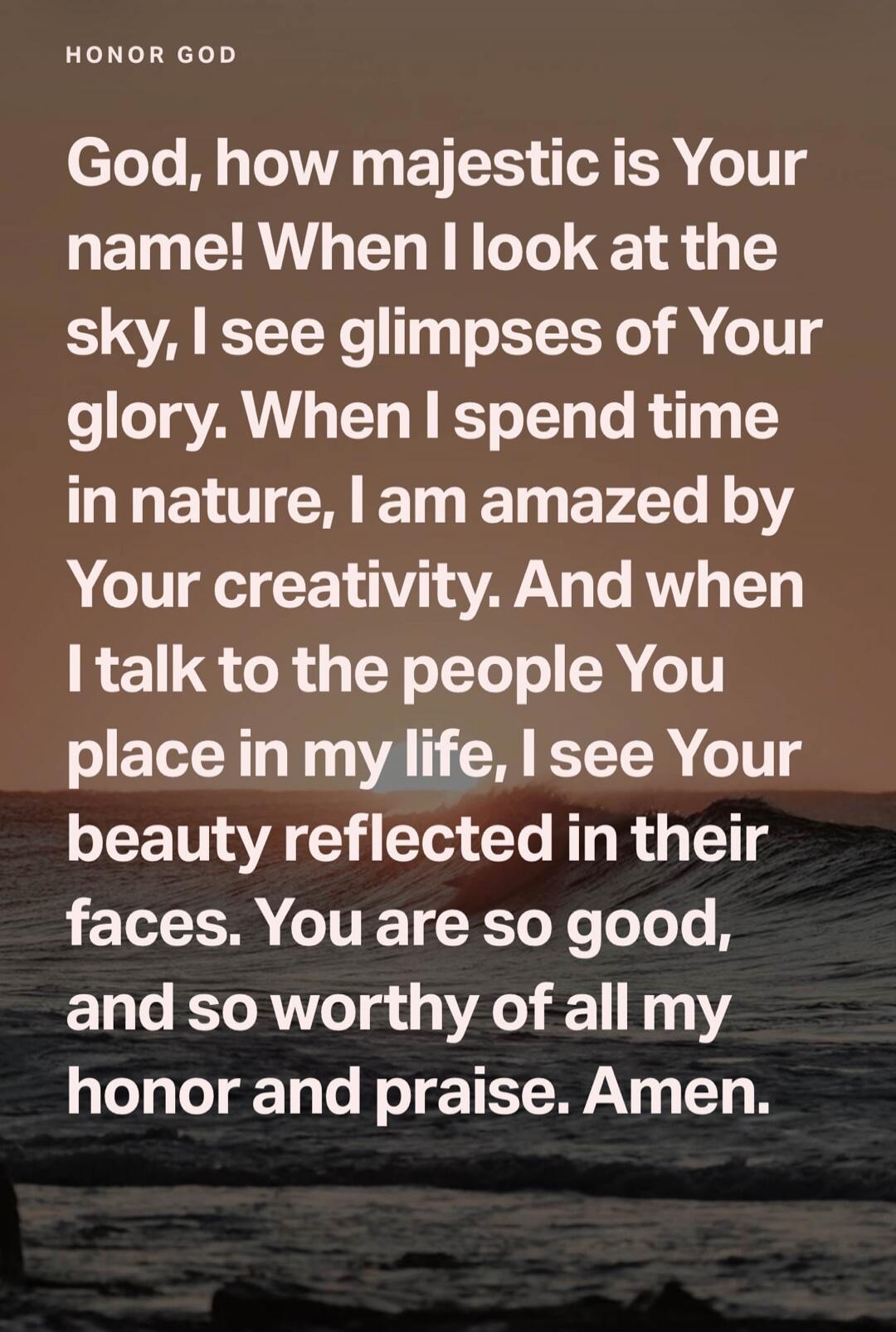 HONOR GOD
God, how majestic is Your name! When I look at the sky, I see glimpses of Your glory. When I spend time in nature, I am amazed by Your creativity. And when I talk to the people You place in my life, I see Your beauty reflected in their faces. You are so good, and so worthy of all my honor and praise. Amen.
