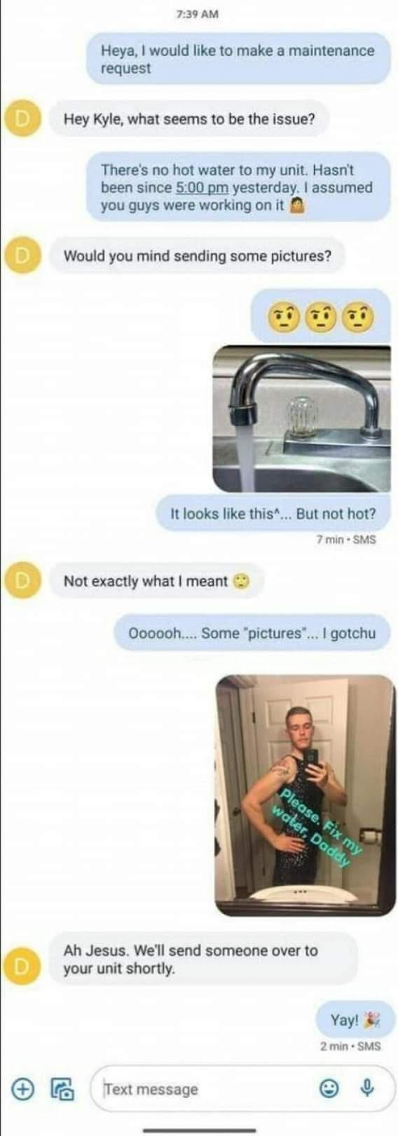 739 AM Heya would like to make a maintenance request Hey Kyle what seems to be the issue Theres no hot water to my unit Hasnt been since 500 pm yesterday assumed you guys were working on it Would you mind sending some pictures It looks like this But not hot 7 min SMS Not exactly what meant Oooooh Some pictures gotchu Ah Jesus Well send someone over to your unit shortly Yay 2min SMS B Textmessage