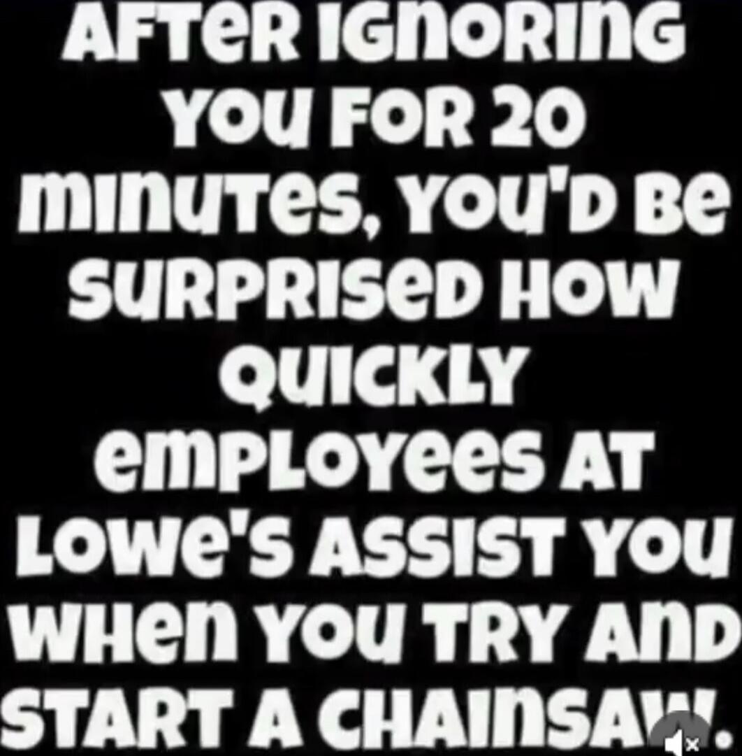 AFTER IGNORING YOU FOR 20 MINUTES, YOU'D BE SURPRISED HOW QUICKLY EMPLOYEES AT LOWE'S ASSIST YOU WHEN YOU TRY AND START A CHAINSAW