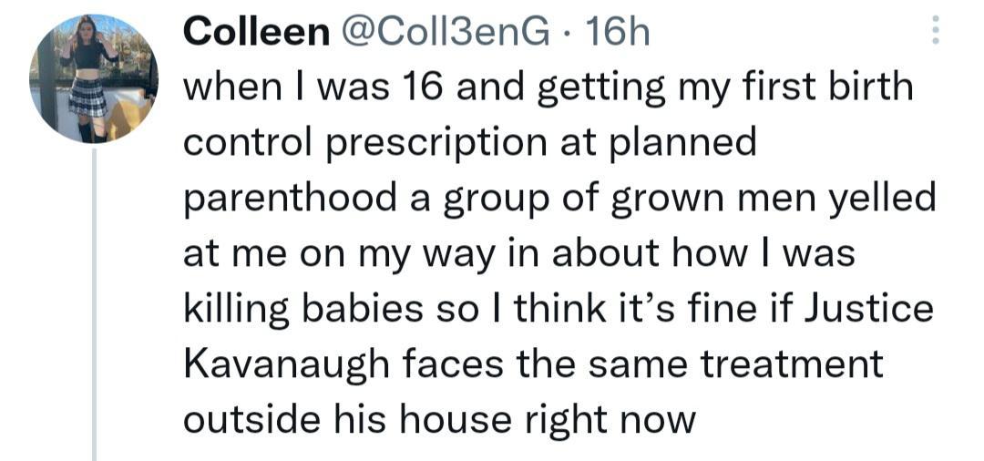 Colleen Coll3enG 16h when was 16 and getting my first birth control prescription at planned parenthood a group of grown men yelled at me on my way in about how was killing babies so think its fine if Justice Kavanaugh faces the same treatment outside his house right now