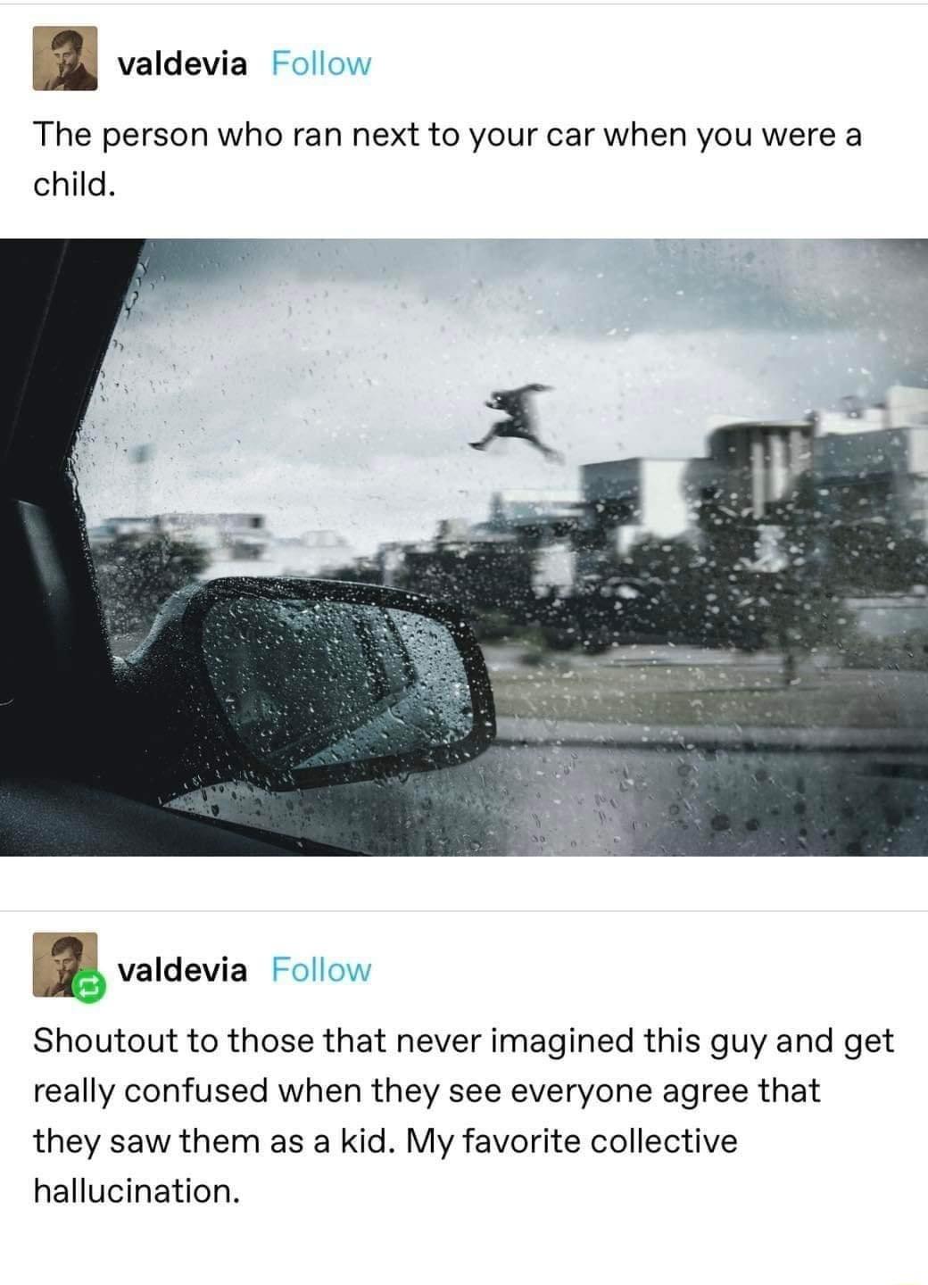 B s The person who ran next to your car when you were a child Shoutout to those that never imagined this guy and get really confused when they see everyone agree that they saw them as a kid My favorite collective hallucination