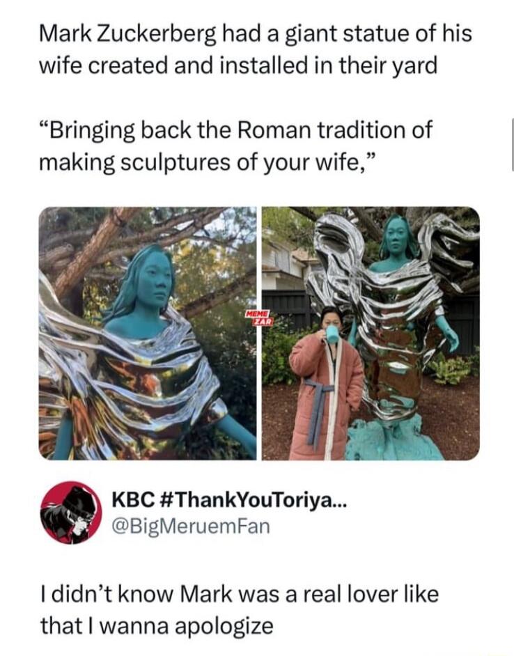 Mark Zuckerberg had a giant statue of his wife created and installed in their yard Bringing back the Roman tradition of making sculptures of your wife KBC ThankYouToriya BigMeruemFan I didnt know Mark was a real lover like that wanna apologize