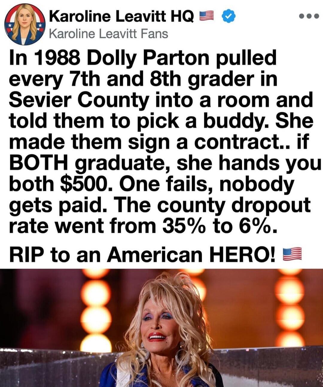 Karoline Leavitt HQ 🇺🇸 Karoline Leavitt Fans In 1988 Dolly Parton pulled every 7th and 8th grader in Sevier County into a room and told them to pick a buddy. She made them sign a contract.. if BOTH graduate, she hands you both $500. One fails, nobody gets paid. The county dropout rate went from 35% to 6%. RIP to an American HERO! 🇺🇸