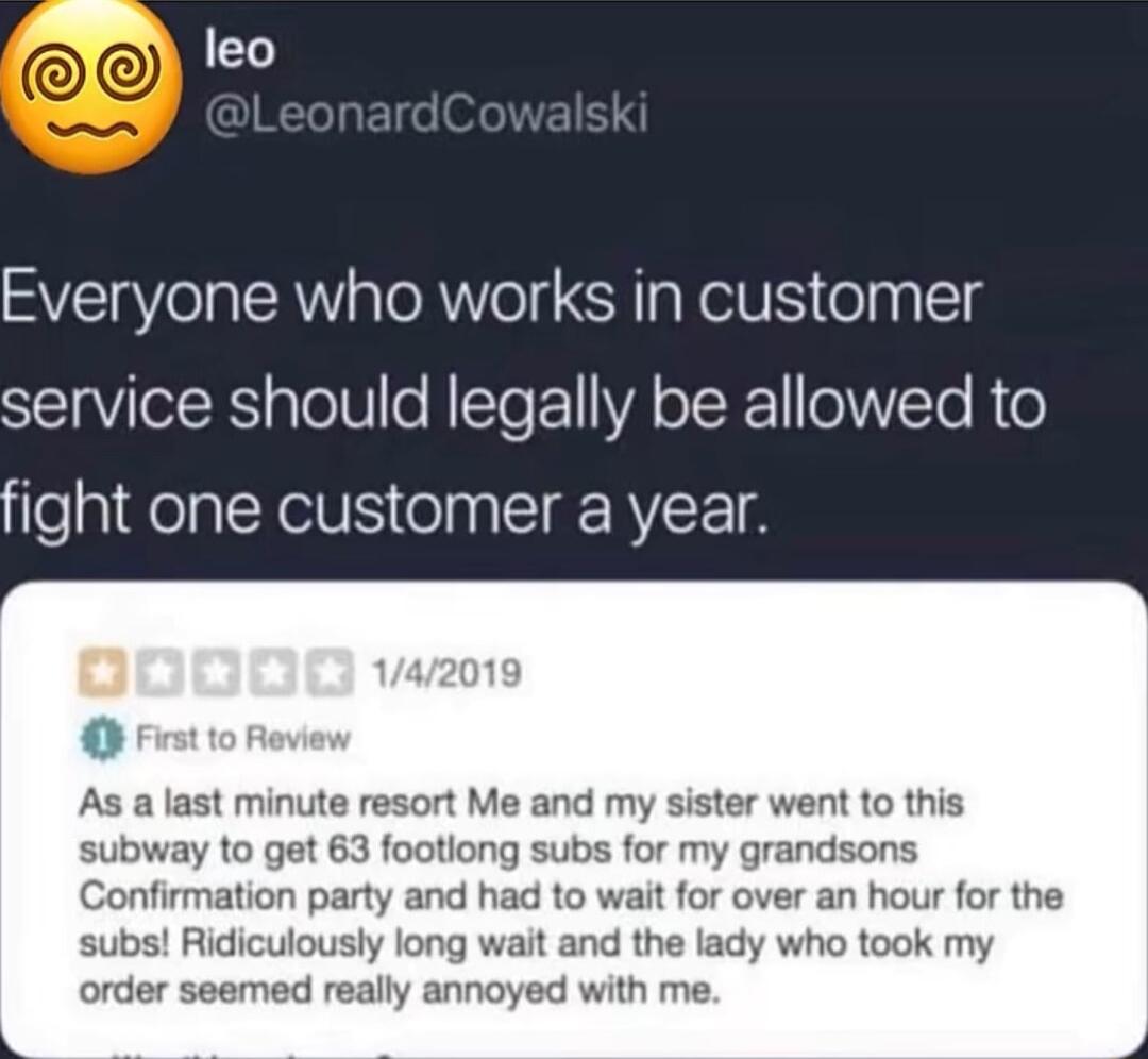 1aY Everyone who works in customer service should legally be allowed to fight one customer a year As a last minute resort Me and my sister went to this subway to get 63 footiong subs for my grandsons Confirmation party and had to wait for over an hour for the subs Ridiculously long wait and the lady who took my order seemed really annoyed with me