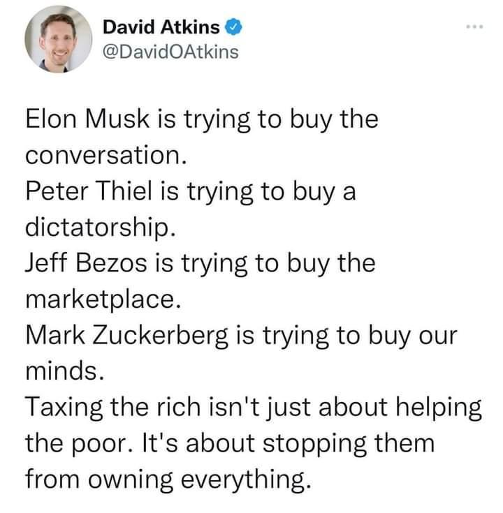 David Atkins DavidOAtkins Elon Musk is trying to buy the conversation Peter Thiel is trying to buy a dictatorship Jeff Bezos is trying to buy the marketplace Mark Zuckerberg is trying to buy our minds Taxing the rich isnt just about helping the poor Its about stopping them from owning everything