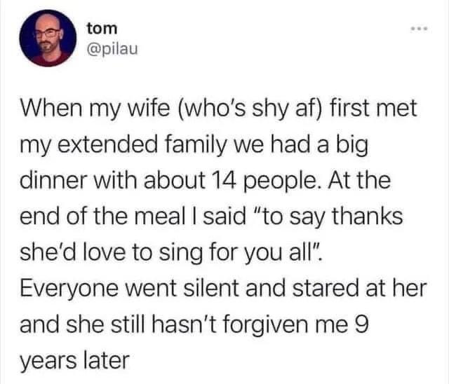 tom pilau When my wife whos shy af first met my extended family we had a big dinner with about 14 people At the end of the meal said to say thanks shed love to sing for you all Everyone went silent and stared at her and she still hasnt forgiven me 9 years later