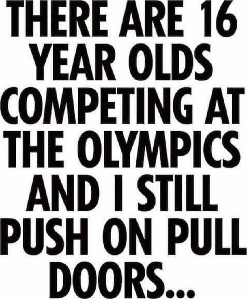 THERE ARE 16 YEAR OLDS COMPETING AT THE OLYMPICS AND I STILL PUSH ON PULL DOORS...
