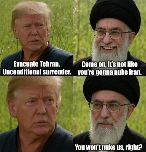 Evacuate Tehran. Unconditional surrender.
Come on, it's not like you're gonna nuke Iran.
Evacuate Tehran. Unconditional surrender.
You won't nuke us, right?