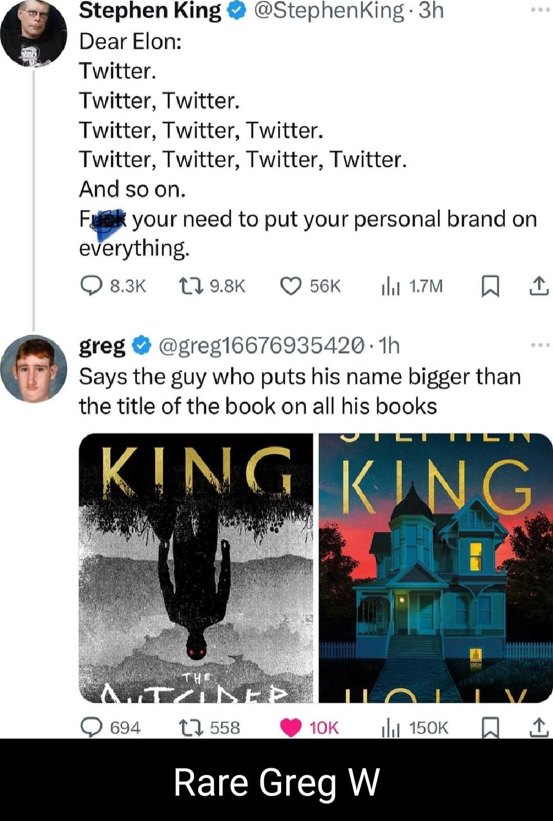 Stephen King StephenKing 3h Dear Elon Twitter Twitter Twitter Twitter Twitter Twitter Twitter Twitter Twitter Twitter And so on Fag your need to put your personal brand on erything Qsak tesk Osek v greg greg16676935420 1h Says the guy who puts his name bigger than the title of the book on all his books O 694 11558 qlp1sok 4 REICREICT R