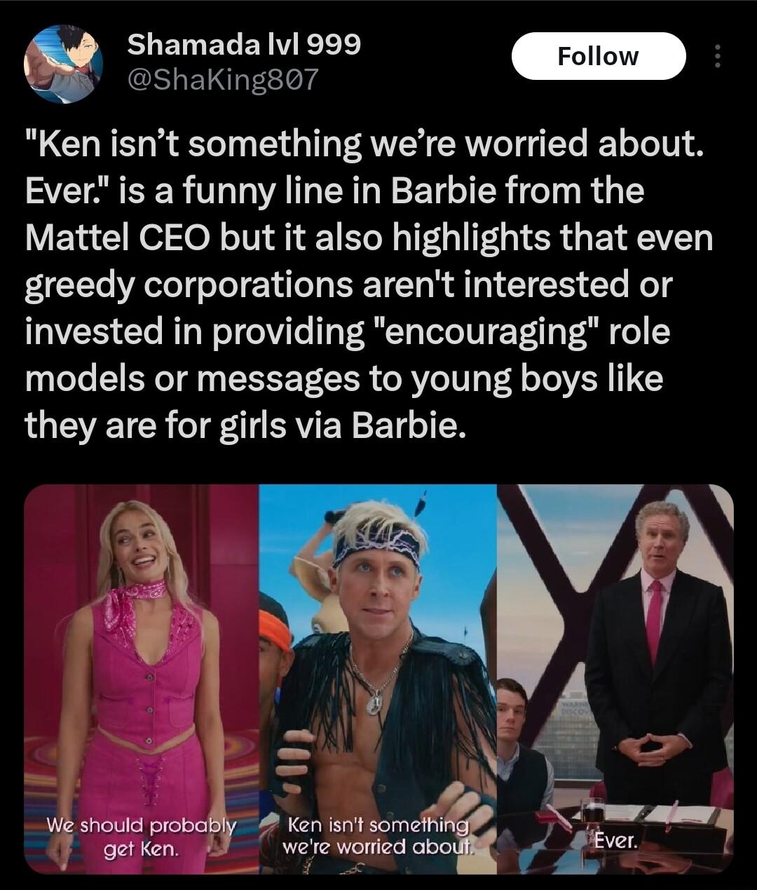 BLELERENTERE Follow S Ken isnt something were worried about Ever is a funny line in Barbie from the Mattel CEO but it also highlights that even greedy corporations arent interested or invested in providing encouraging role models or messages to young boys like LU EVETCR T ERVEYETL 1N