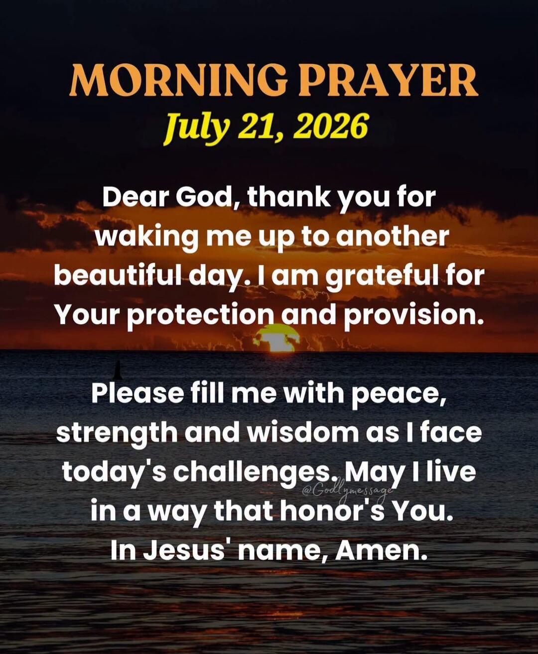 MORNING PRAYER July 21, 2026. Dear God, thank you for waking me up to another beautiful day. I am grateful for Your protection and provision. Please fill me with peace, strength and wisdom as I face today's challenges. May I live in a way that honors You. In Jesus' name, Amen.