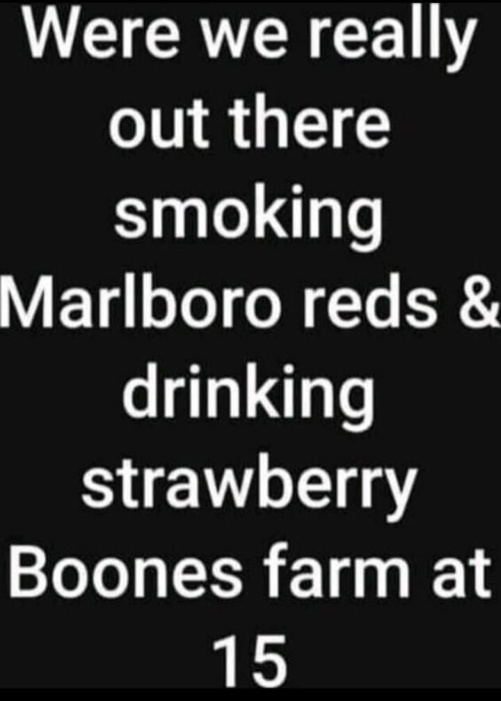 Were we really out there smoking Marlboro reds & drinking strawberry Boones farm at 15